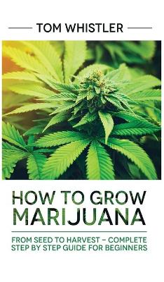 Marijuana: How to Grow Marijuana: From Seed to Harvest - Complete Step by Step Guide for Beginners book