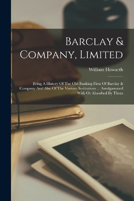 Barclay & Company, Limited: Being A History Of The Old Banking Firm Of Barclay & Company And Also Of The Various Institutions ... Amalgamated With Or Absorbed By Them book