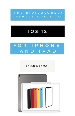 The Ridiculously Simple Guide to iOS 12: A Beginners Guide to the Latest Generation of iPhone and iPad book