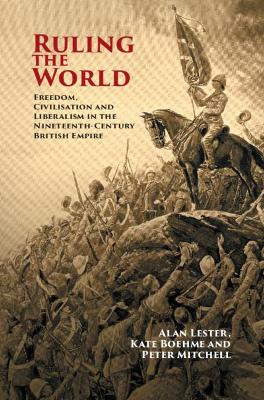 Ruling the World: Freedom, Civilisation and Liberalism in the Nineteenth-Century British Empire by Alan Lester