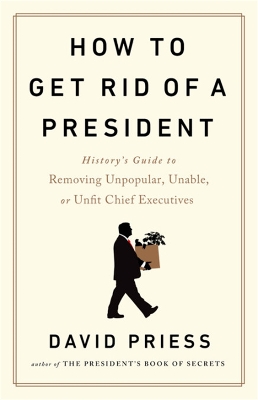 How to Get Rid of a President: History's Guide to Removing Unpopular, Unable, or Unfit Chief Executives by David Priess
