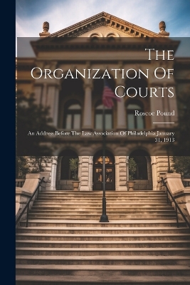 The Organization Of Courts: An Address Before The Law Association Of Philadelphia January 31, 1913 by Roscoe Pound
