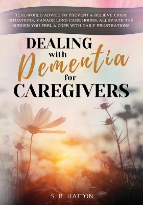 Dealing with Dementia for Caregivers: Real-World Advice to Prevent & Relieve Crisis Situations, Manage Long Care Hours, Alleviate the Burden You Feel & Cope with Daily Frustrations by S R Hatton