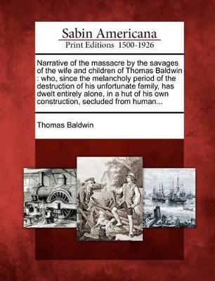 Narrative of the Massacre by the Savages of the Wife and Children of Thomas Baldwin: Who, Since the Melancholy Period of the Destruction of His Unfortunate Family, Has Dwelt Entirely Alone, in a Hut of His Own Construction, Secluded from Human... book