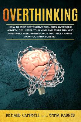 Overthinking: How to Stop Destructive Thoughts, Overcome Anxiety, Declutter Your Mind and Start Thinking Positively. A Beginner's Guide That Will Change How You Think Forever book