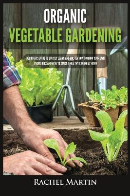 Organic Vegetable Gardening: Beginner's Guide to Quickly Learn and Master How to Grow Your Own Vegetables and How to Start a Healthy Garden at Home book