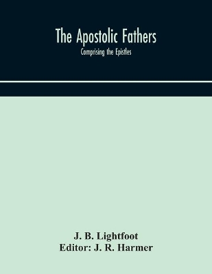 The Apostolic fathers: comprising the Epistles (genuine and spurious) of Clement of Rome, the Epistles of S. Ignatius, the Epistles of S. Polycarp, the Martyrdom of S. Polycarp, the Teaching of the Apostles, the Epistle of Barnabas, the Shepherd of Hermas, the Epistle to Diognet by J B Lightfoot