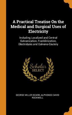 A Practical Treatise On the Medical and Surgical Uses of Electricity: Including Localized and Central Galvanization, Franklinization, Electrolysis and Galvano-Cautery by George Miller Beard
