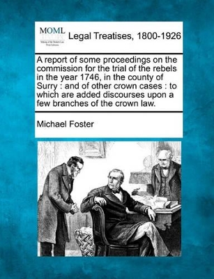 A Report of Some Proceedings on the Commission for the Trial of the Rebels in the Year 1746, in the County of Surry: And of Other Crown Cases: To Which Are Added Discourses Upon a Few Branches of the Crown Law. book