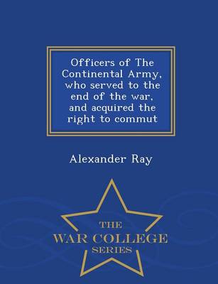 Officers of the Continental Army, Who Served to the End of the War, and Acquired the Right to Commut - War College Series by Alexander Ray