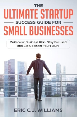 The Ultimate Startup Success Guide For Small Businesses: Write Your Business Plan, Stay Focused and Set Goals for Your Future book