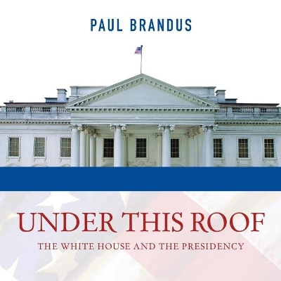 Under This Roof: The White House and the Presidency--21 Presidents, 21 Rooms, 21 Inside Stories by Paul Brandus