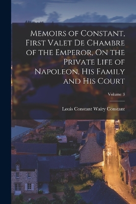 Memoirs of Constant, First Valet De Chambre of the Emperor, On the Private Life of Napoleon, His Family and His Court; Volume 3 by Louis Constant Wairy Constant