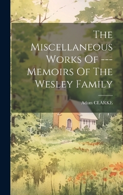 The Miscellaneous Works Of --- Memoirs Of The Wesley Family by Adam Clarke