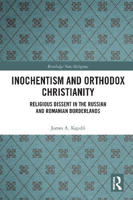 Inochentism and Orthodox Christianity: Religious Dissent in the Russian and Romanian Borderlands by James A. Kapaló