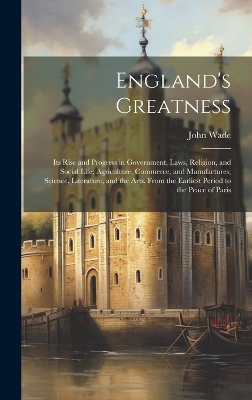 England's Greatness: Its Rise and Progress in Government, Laws, Religion, and Social Life; Agriculture, Commerce, and Manufactures; Science, Literature, and the Arts. From the Earliest Period to the Peace of Paris by John Wade