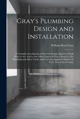 Gray's Plumbing Design and Installation; a Veritable Encyclopedia of Modern Practice Based on Work Done by the Author and Other Experts in Every Branch of the Plumbing and Allied Trades and Covering Approved Practice in Every Part of the Country by William Beall Gray