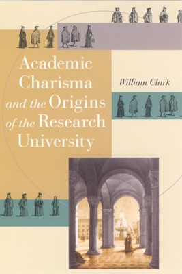 Academic Charisma and the Origins of the Research University by William Clark
