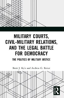 Military Courts, Civil-Military Relations, and the Legal Battle for Democracy: The Politics of Military Justice by Brett J. Kyle