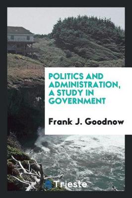 Politics and Administration, a Study in Government by Frank J. Goodnow