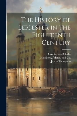The History of Leicester in the Eighteenth Century by James Thompson