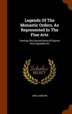 Legends of the Monastic Orders, as Represented in the Fine Arts: Forming the Second Series of Sacred and Legendary Art by Anna Jameson