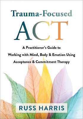 Trauma-Focused ACT: A Practitioner's Guide to Working with Mind, Body, and Emotion Using Acceptance and Commitment Therapy book