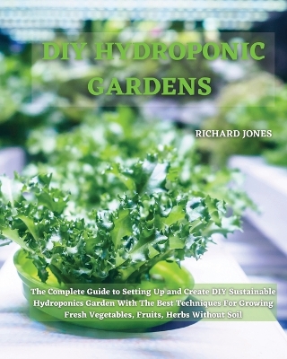 DIY Hydroponic Gardens: The Complete Guide to Setting Up and Create DIY Sustainable Hydroponics Garden With The Best Techniques For Growing Fresh Vegetables, Fruits, Herbs Without Soil by Richard Jones