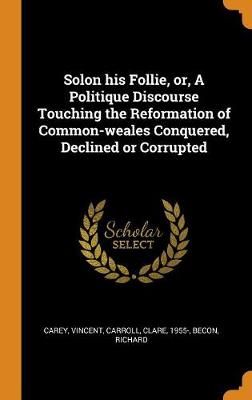 Solon His Follie, Or, a Politique Discourse Touching the Reformation of Common-Weales Conquered, Declined or Corrupted by Vincent Carey