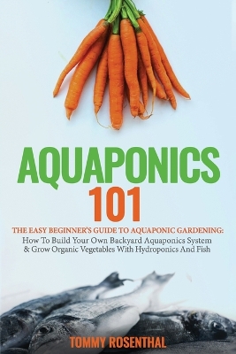 Aquaponics 101: The Easy Beginner's Guide to Aquaponic Gardening: How To Build Your Own Backyard Aquaponics System and Grow Organic Vegetables With Hydroponics And Fish book