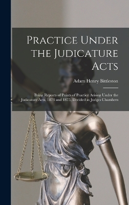 Practice Under the Judicature Acts; Being Reports of Points of Practice Arising Under the Judicature Acts, 1873 and 1875, Decided in Judges Chambers by Adam Henry Bittleston