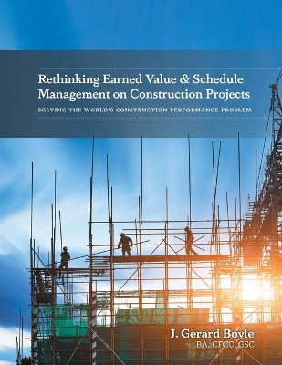 Rethinking Earned Value & Schedule Management on Construction Projects: Solving the World's Construction Performance Problem by J Gerard Boyle