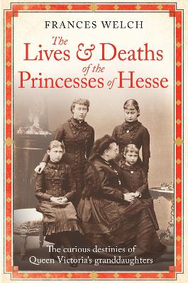 The Lives and Deaths of the Princesses of Hesse: The curious destinies of Queen Victoria's granddaughters by Frances Welch