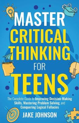 Master Critical Thinking for Teens: The Complete Guide to Improving Decision-Making Skills, Mastering Problem Solving, and Conquering Logical Fallacies book