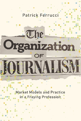 The Organization of Journalism: Market Models and Practice in a Fraying Profession by Patrick Ferrucci