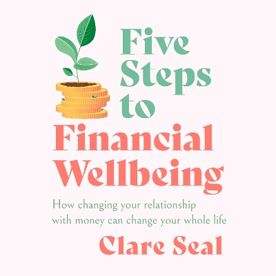 Five Steps to Financial Wellbeing: How changing your relationship with money can change your whole life by Clare Seal