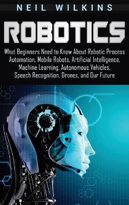 Robotics: What Beginners Need to Know about Robotic Process Automation, Mobile Robots, Artificial Intelligence, Machine Learning, Autonomous Vehicles, Speech Recognition, Drones, and Our Future book
