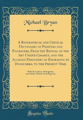 A Biographical and Critical Dictionary of Painters and Engravers, From the Revival of the Art Under Cimabue, and the Alleged Discovery of Engraving by Finiguerra, to the Present Time: With the Ciphers, Monograms, and Marks, Used by Each Engraver by Michael Bryan