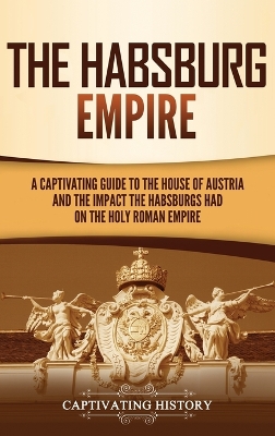 The Habsburg Empire: A Captivating Guide to the House of Austria and the Impact the Habsburgs Had on the Holy Roman Empire book