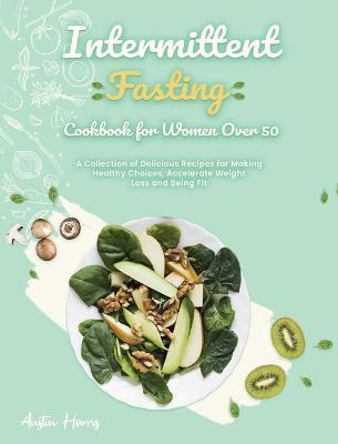 Intermittent Fasting Cookbook for Women Over 50: A Collection of Delicious Recipes for Making Healthy Choices, Accelerate Weight Loss and Being Fit book