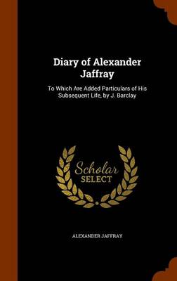 Diary of Alexander Jaffray: To Which Are Added Particulars of His Subsequent Life, by J. Barclay by Alexander Jaffray