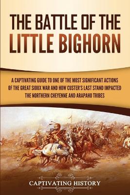 The Battle of the Little Bighorn: A Captivating Guide to One of the Most Significant Actions of the Great Sioux War and How Custer's Last Stand Impacted the Northern Cheyenne and Arapaho Tribes by Captivating History