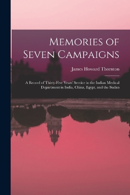 Memories of Seven Campaigns: A Record of Thirty-Five Years' Service in the Indian Medical Department in India, China, Egypt, and the Sudan by James Howard Thornton