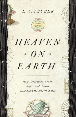 Heaven on Earth: How Copernicus, Brahe, Kepler, and Galileo Discovered the Modern World by J. S. Fauber