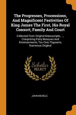 The Progresses, Processions, and Magnificent Festivities of King James the First, His Royal Consort, Family and Court: Collected from Original Manuscripts, ..., Comprising Forty Masques and Entertainments, Ten Civic Pageants, Numerous Original by John Nichols