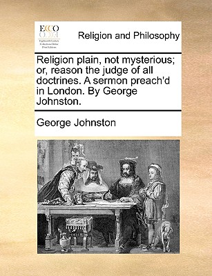 Religion Plain, Not Mysterious; Or, Reason the Judge of All Doctrines. a Sermon Preach'd in London. by George Johnston. by George Johnston