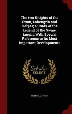 Two Knights of the Swan, Lohengrin and Helyas; A Study of the Legend of the Swan-Knight, with Special Reference to Its Most Important Developments by Robert Jaffray