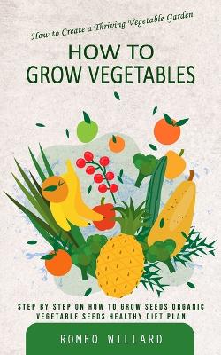 How to Grow Vegetables: How to Create a Thriving Vegetable Garden (Step by Step on How to Grow Seeds Organic Vegetable Seeds Healthy Diet Plan) book