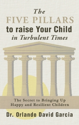 The Five Pillars To Raise Your Child in Turbulent Times: The Secret To Bringing Up Happy and Resilient Children by Orlando David Garcia