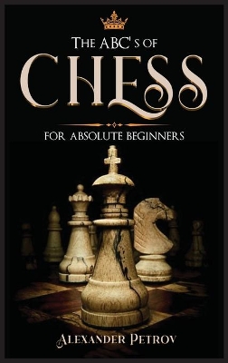 The ABC's of Chess for Absolute Beginners: The Definitive Guide to Chess Strategies, Openings, and Etiquette. by Alexander Petrov